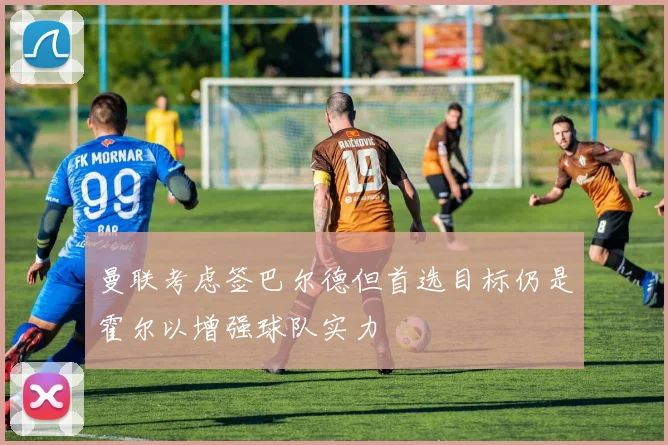 曼联考虑签巴尔德但首选目标仍是霍尔以增强球队实力