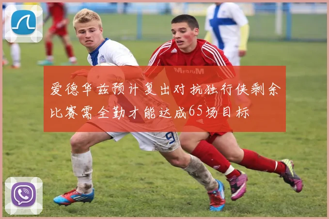 爱德华兹预计复出对抗独行侠剩余比赛需全勤才能达成65场目标