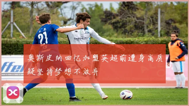 奥斯皮纳回忆加盟英超前遭身高质疑坚持梦想不放弃
