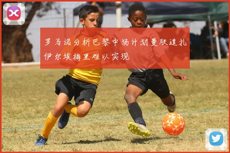 罗马诺分析巴黎中场计划曼联追扎伊尔埃梅里难以实现