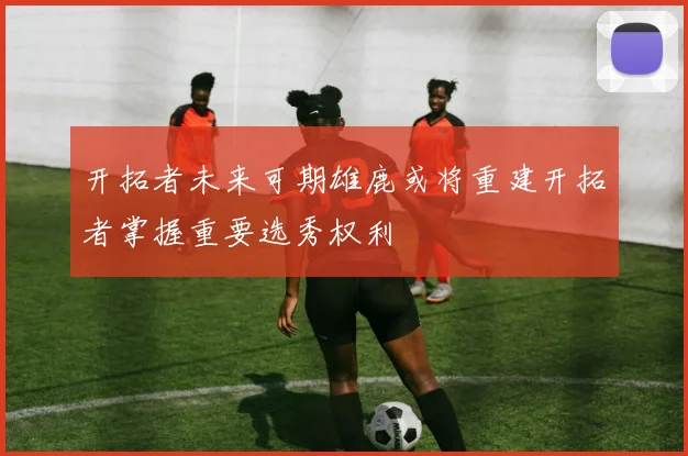 开拓者未来可期雄鹿或将重建开拓者掌握重要选秀权利