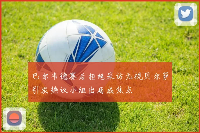 巴尔韦德赛后拒绝采访无视贝尔萨引发热议小组出局成焦点