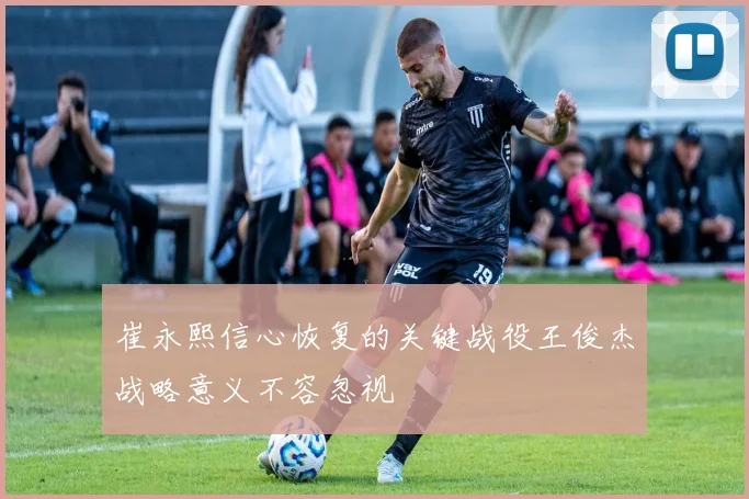 崔永熙信心恢复的关键战役王俊杰战略意义不容忽视
