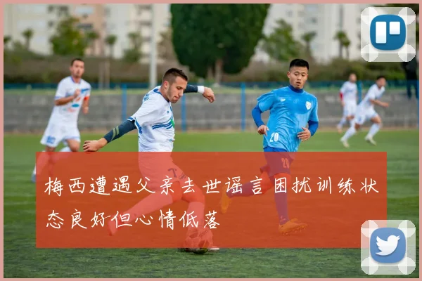 梅西遭遇父亲去世谣言困扰训练状态良好但心情低落