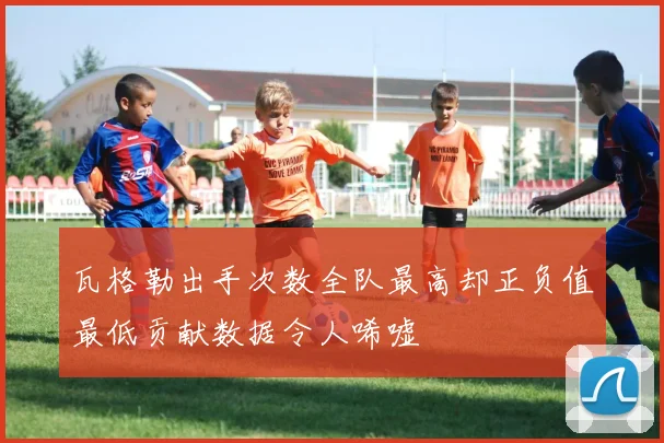 瓦格勒出手次数全队最高却正负值最低贡献数据令人唏嘘