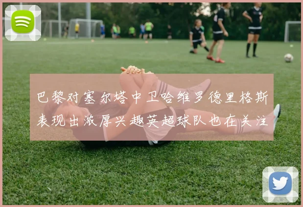 巴黎对塞尔塔中卫哈维罗德里格斯表现出浓厚兴趣英超球队也在关注他