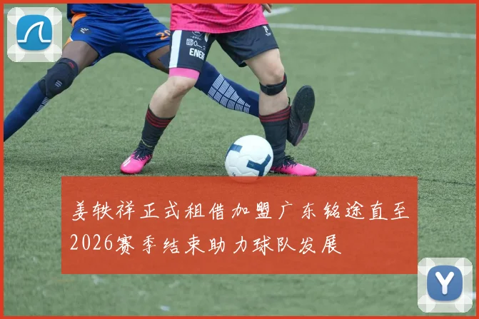 姜轶祥正式租借加盟广东铭途直至2026赛季结束助力球队发展