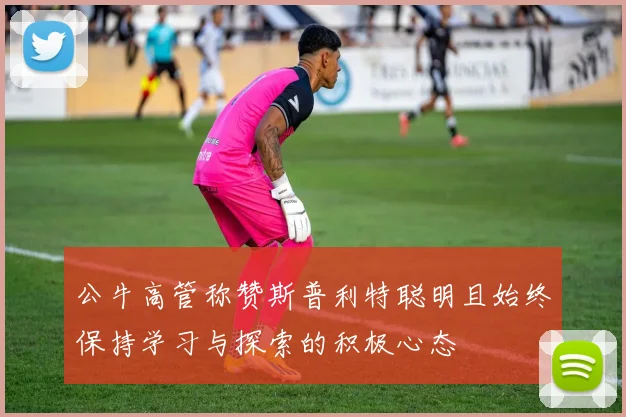 公牛高管称赞斯普利特聪明且始终保持学习与探索的积极心态