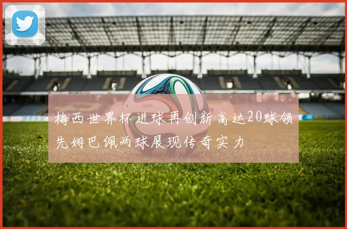梅西世界杯进球再创新高达20球领先姆巴佩两球展现传奇实力