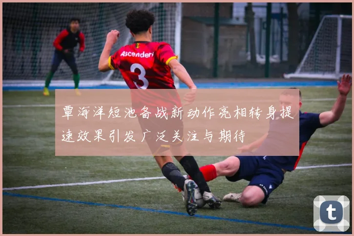 覃海洋短池备战新动作亮相转身提速效果引发广泛关注与期待