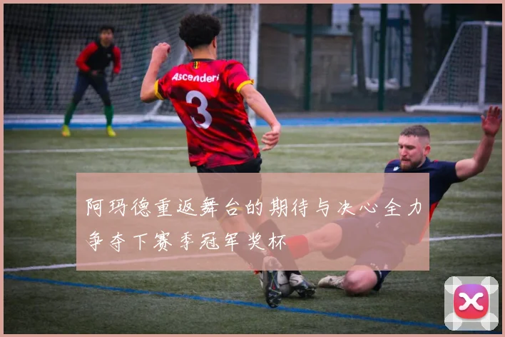 阿玛德重返舞台的期待与决心全力争夺下赛季冠军奖杯
