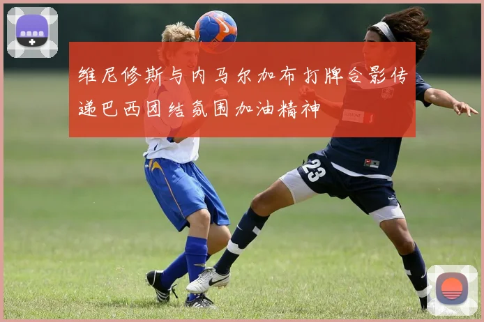 维尼修斯与内马尔加布打牌合影传递巴西团结氛围加油精神