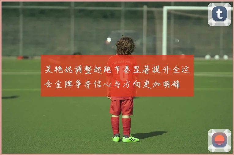 吴艳妮调整起跑节奏显著提升全运会金牌争夺信心与方向更加明确