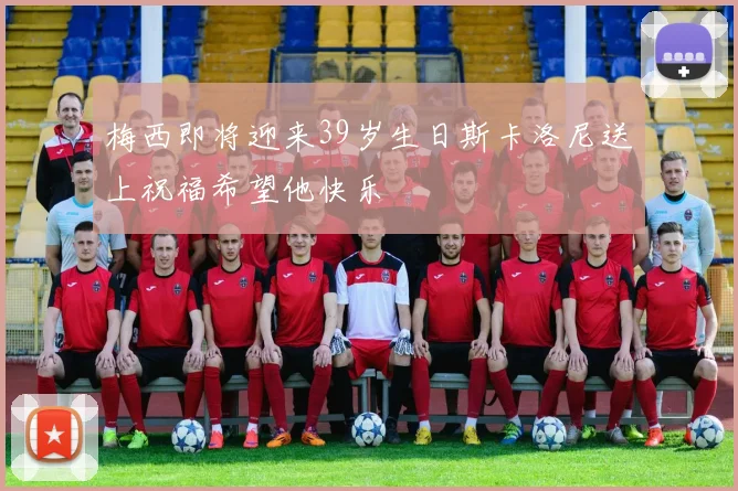 梅西即将迎来39岁生日斯卡洛尼送上祝福希望他快乐