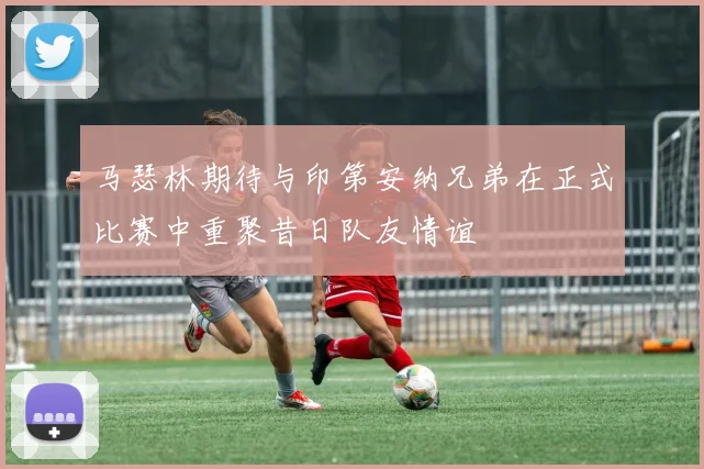 马瑟林期待与印第安纳兄弟在正式比赛中重聚昔日队友情谊
