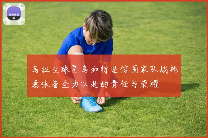 乌拉圭球员乌加特坚信国家队战袍意味着全力以赴的责任与荣耀