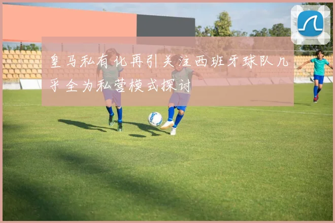 皇马私有化再引关注西班牙球队几乎全为私营模式探讨