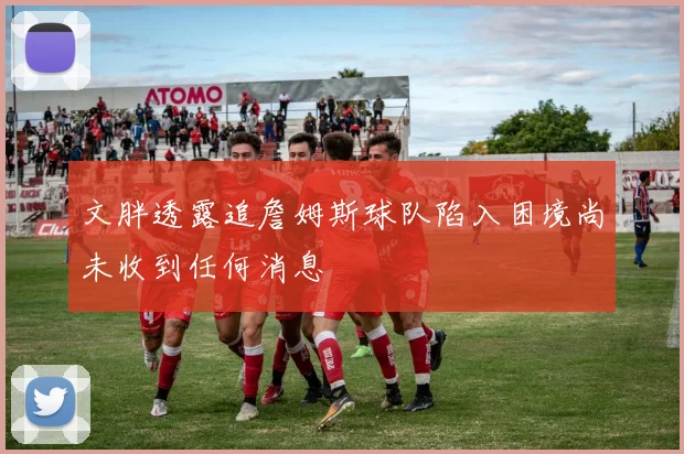 文胖透露追詹姆斯球队陷入困境尚未收到任何消息