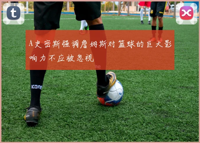 A史密斯强调詹姆斯对篮球的巨大影响力不应被忽视