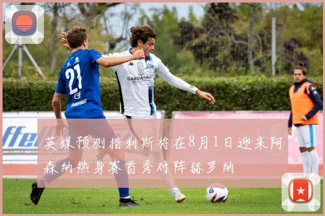 英媒预测措利斯将在8月1日迎来阿森纳热身赛首秀对阵赫罗纳