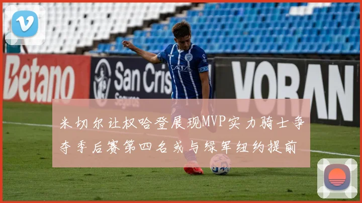 米切尔让权哈登展现MVP实力骑士争夺季后赛第四名或与绿军纽约提前交锋