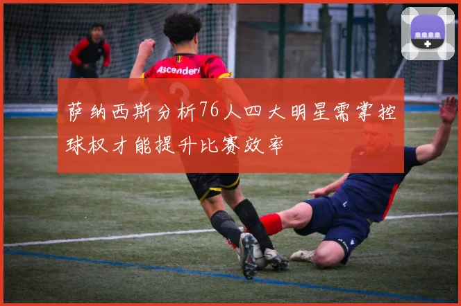 萨纳西斯分析76人四大明星需掌控球权才能提升比赛效率