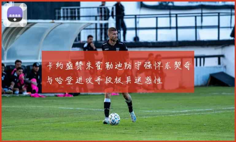 卡约盛赞朱霍勒迪防守强悍东契奇与哈登进攻手段极具迷惑性