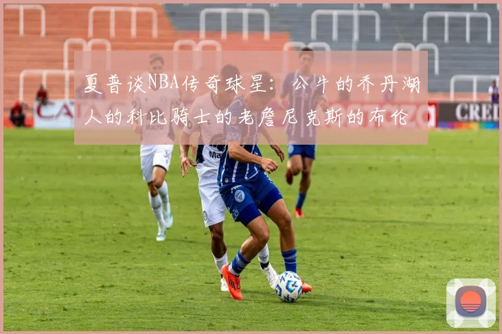 夏普谈NBA传奇球星：公牛的乔丹湖人的科比骑士的老詹尼克斯的布伦森