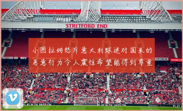 小图拉姆怒斥意大利球迷对国米的恶意行为令人震惊希望能得到尊重与支持