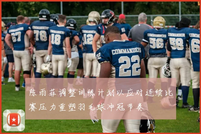 陈雨菲调整训练计划以应对连续比赛压力重塑羽毛球冲冠节奏
