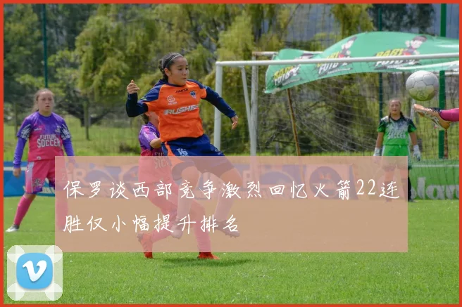 保罗谈西部竞争激烈回忆火箭22连胜仅小幅提升排名