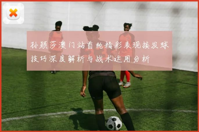 孙颖莎澳门站首轮精彩表现接发球技巧深度解析与战术运用分析