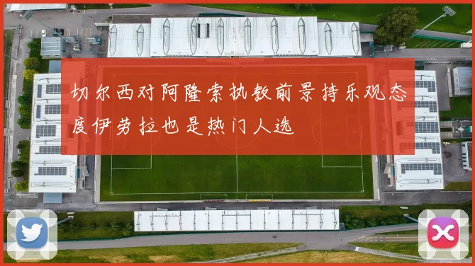 切尔西对阿隆索执教前景持乐观态度伊劳拉也是热门人选
