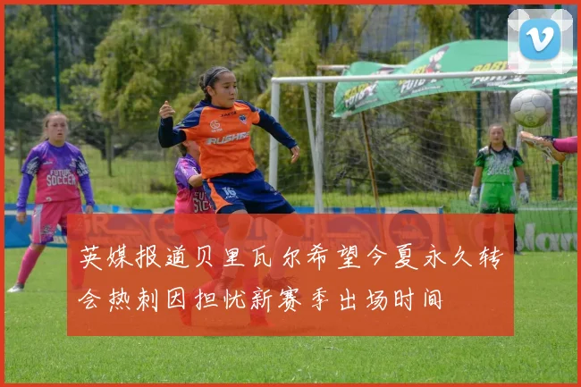 英媒报道贝里瓦尔希望今夏永久转会热刺因担忧新赛季出场时间