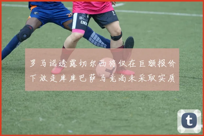 罗马诺透露切尔西将仅在巨额报价下放走库库巴萨马竞尚未采取实质行动